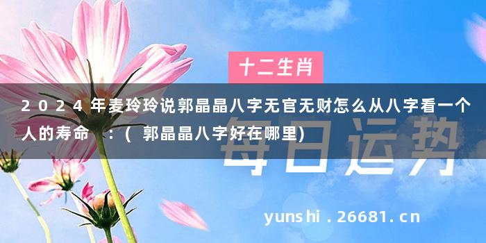 2024年麦玲玲说郭晶晶八字无官无财怎么从八字看一个人的寿命 :(郭晶晶八字好在哪里)